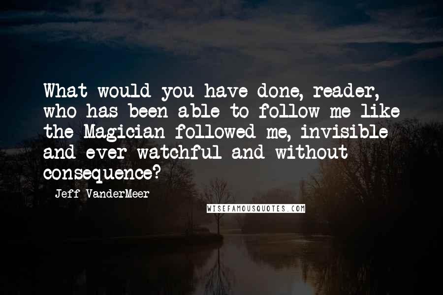 Jeff VanderMeer Quotes: What would you have done, reader, who has been able to follow me like the Magician followed me, invisible and ever-watchful and without consequence? *