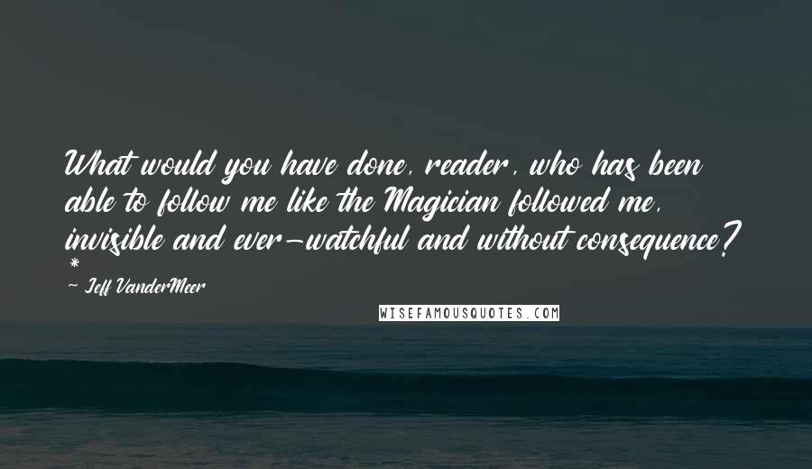 Jeff VanderMeer Quotes: What would you have done, reader, who has been able to follow me like the Magician followed me, invisible and ever-watchful and without consequence? *