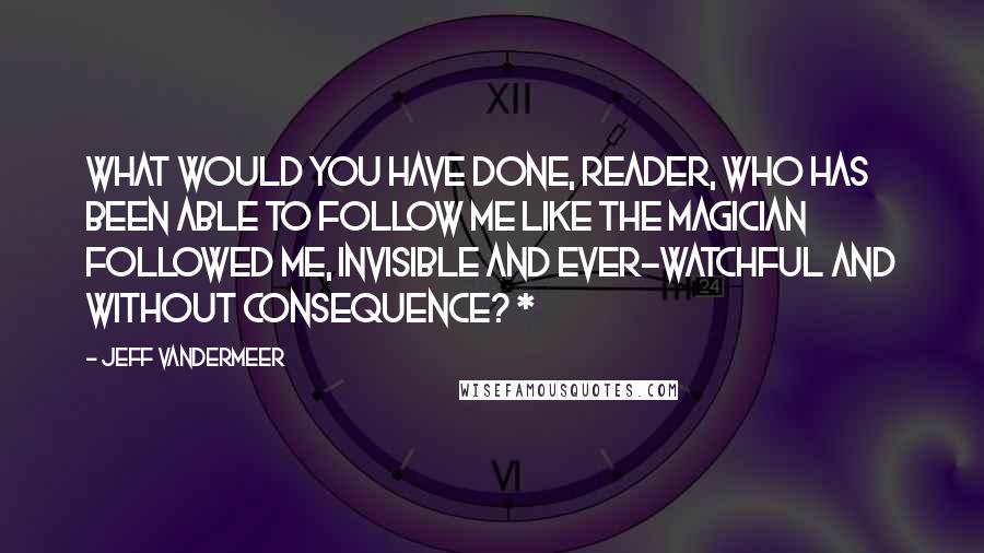 Jeff VanderMeer Quotes: What would you have done, reader, who has been able to follow me like the Magician followed me, invisible and ever-watchful and without consequence? *