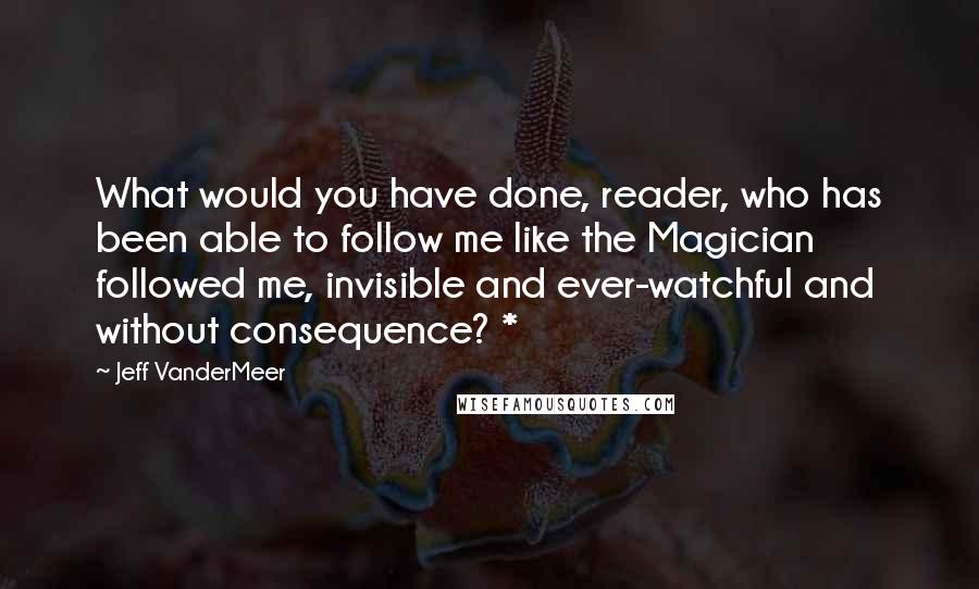 Jeff VanderMeer Quotes: What would you have done, reader, who has been able to follow me like the Magician followed me, invisible and ever-watchful and without consequence? *