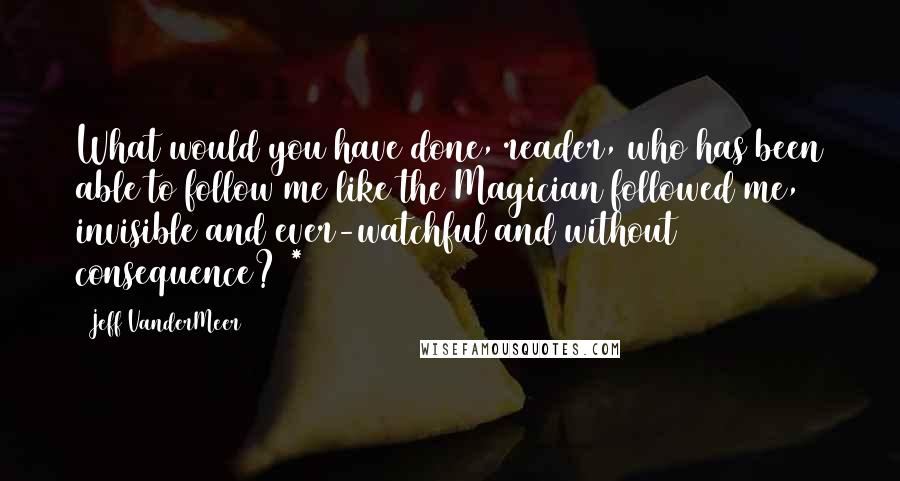 Jeff VanderMeer Quotes: What would you have done, reader, who has been able to follow me like the Magician followed me, invisible and ever-watchful and without consequence? *