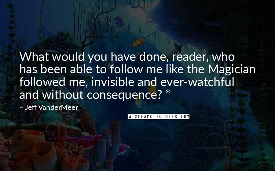 Jeff VanderMeer Quotes: What would you have done, reader, who has been able to follow me like the Magician followed me, invisible and ever-watchful and without consequence? *