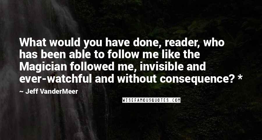 Jeff VanderMeer Quotes: What would you have done, reader, who has been able to follow me like the Magician followed me, invisible and ever-watchful and without consequence? *