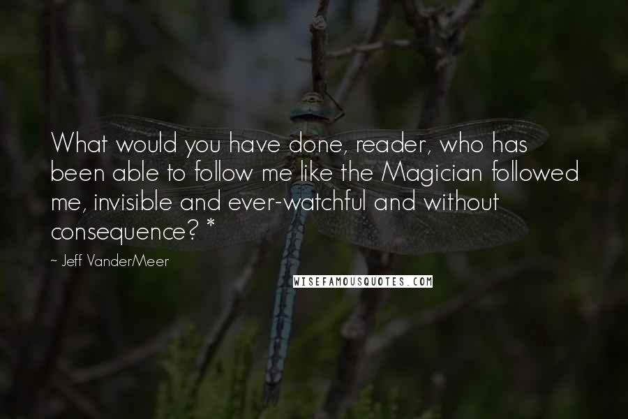 Jeff VanderMeer Quotes: What would you have done, reader, who has been able to follow me like the Magician followed me, invisible and ever-watchful and without consequence? *