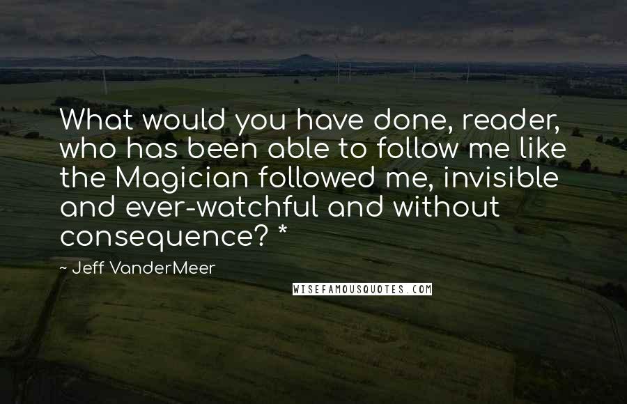 Jeff VanderMeer Quotes: What would you have done, reader, who has been able to follow me like the Magician followed me, invisible and ever-watchful and without consequence? *