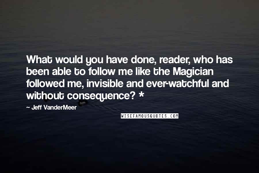 Jeff VanderMeer Quotes: What would you have done, reader, who has been able to follow me like the Magician followed me, invisible and ever-watchful and without consequence? *