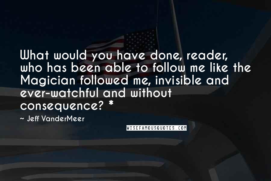 Jeff VanderMeer Quotes: What would you have done, reader, who has been able to follow me like the Magician followed me, invisible and ever-watchful and without consequence? *