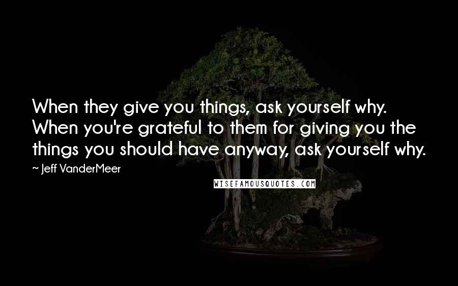 Jeff VanderMeer Quotes: When they give you things, ask yourself why. When you're grateful to them for giving you the things you should have anyway, ask yourself why.