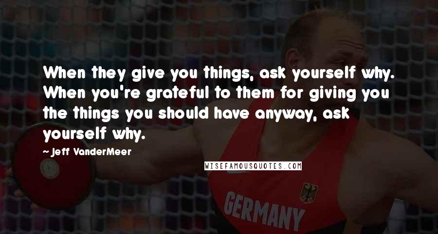 Jeff VanderMeer Quotes: When they give you things, ask yourself why. When you're grateful to them for giving you the things you should have anyway, ask yourself why.
