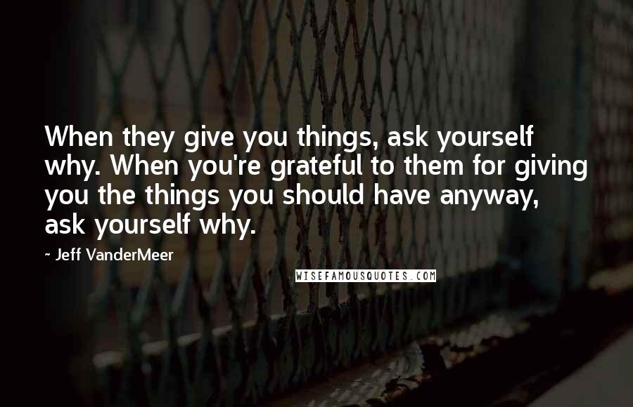 Jeff VanderMeer Quotes: When they give you things, ask yourself why. When you're grateful to them for giving you the things you should have anyway, ask yourself why.