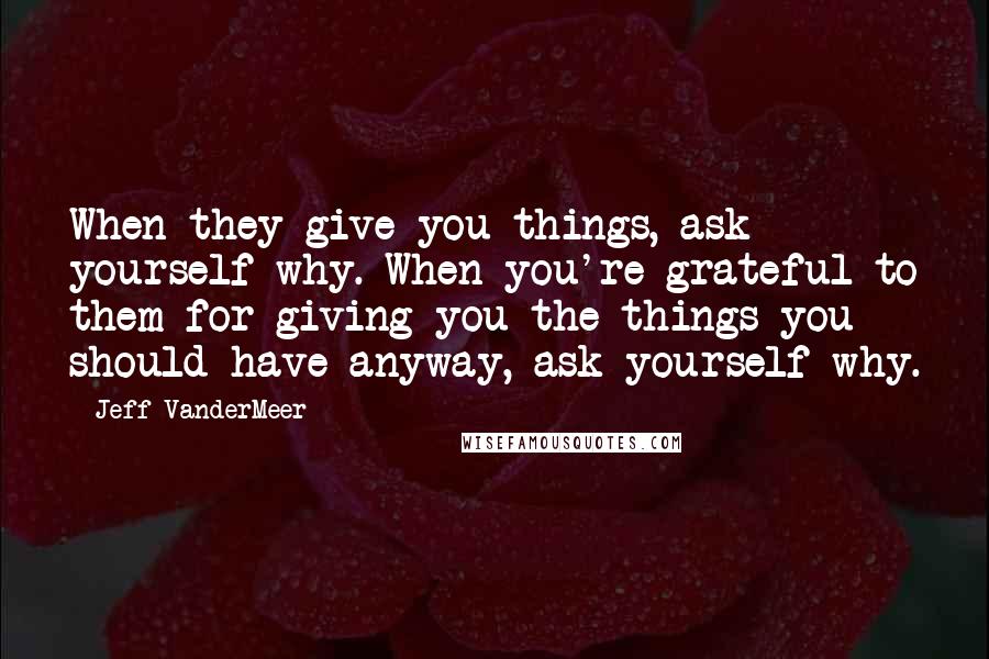 Jeff VanderMeer Quotes: When they give you things, ask yourself why. When you're grateful to them for giving you the things you should have anyway, ask yourself why.