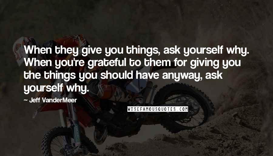 Jeff VanderMeer Quotes: When they give you things, ask yourself why. When you're grateful to them for giving you the things you should have anyway, ask yourself why.