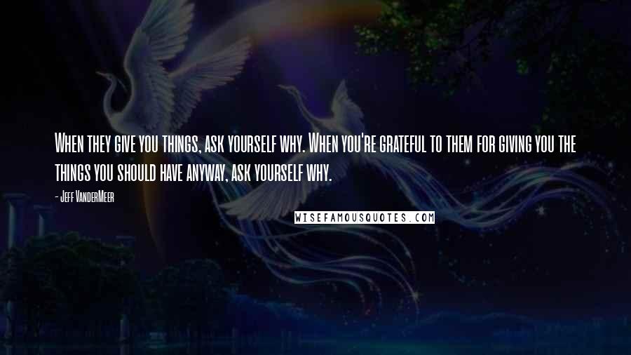 Jeff VanderMeer Quotes: When they give you things, ask yourself why. When you're grateful to them for giving you the things you should have anyway, ask yourself why.