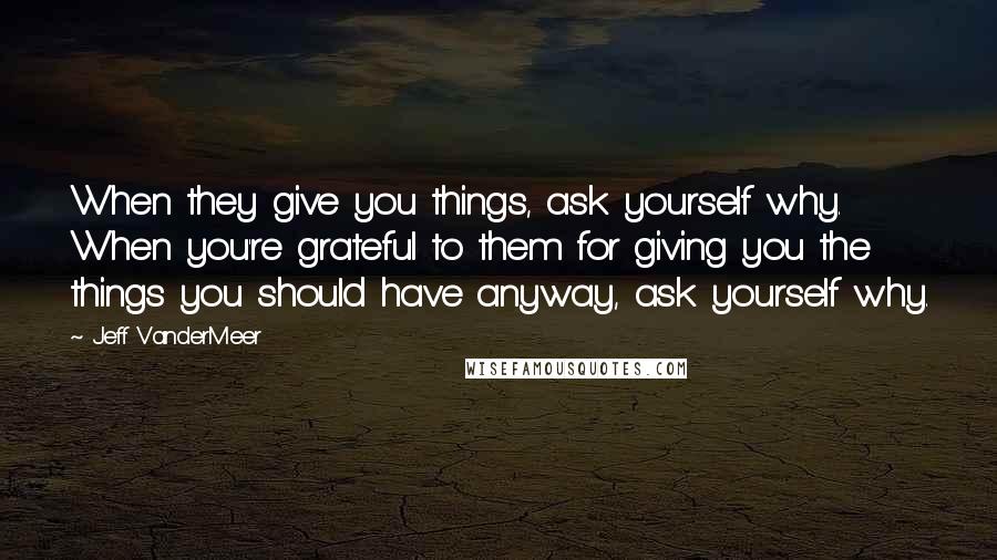 Jeff VanderMeer Quotes: When they give you things, ask yourself why. When you're grateful to them for giving you the things you should have anyway, ask yourself why.