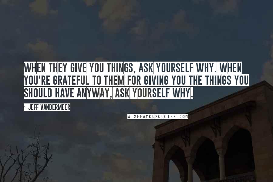 Jeff VanderMeer Quotes: When they give you things, ask yourself why. When you're grateful to them for giving you the things you should have anyway, ask yourself why.