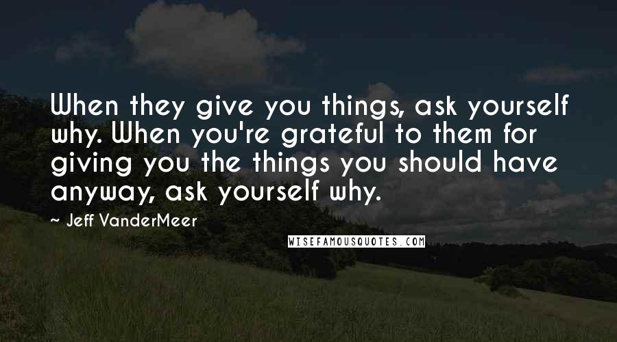 Jeff VanderMeer Quotes: When they give you things, ask yourself why. When you're grateful to them for giving you the things you should have anyway, ask yourself why.