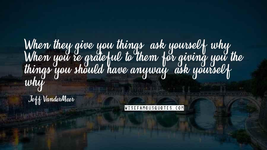 Jeff VanderMeer Quotes: When they give you things, ask yourself why. When you're grateful to them for giving you the things you should have anyway, ask yourself why.