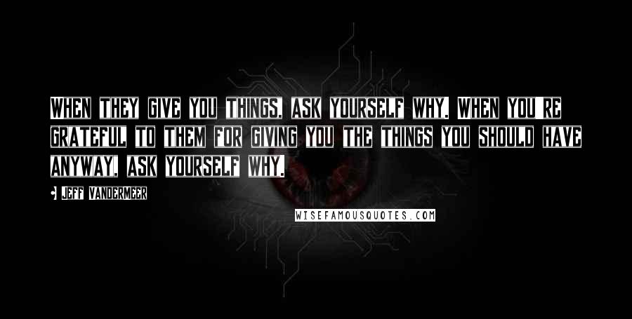 Jeff VanderMeer Quotes: When they give you things, ask yourself why. When you're grateful to them for giving you the things you should have anyway, ask yourself why.