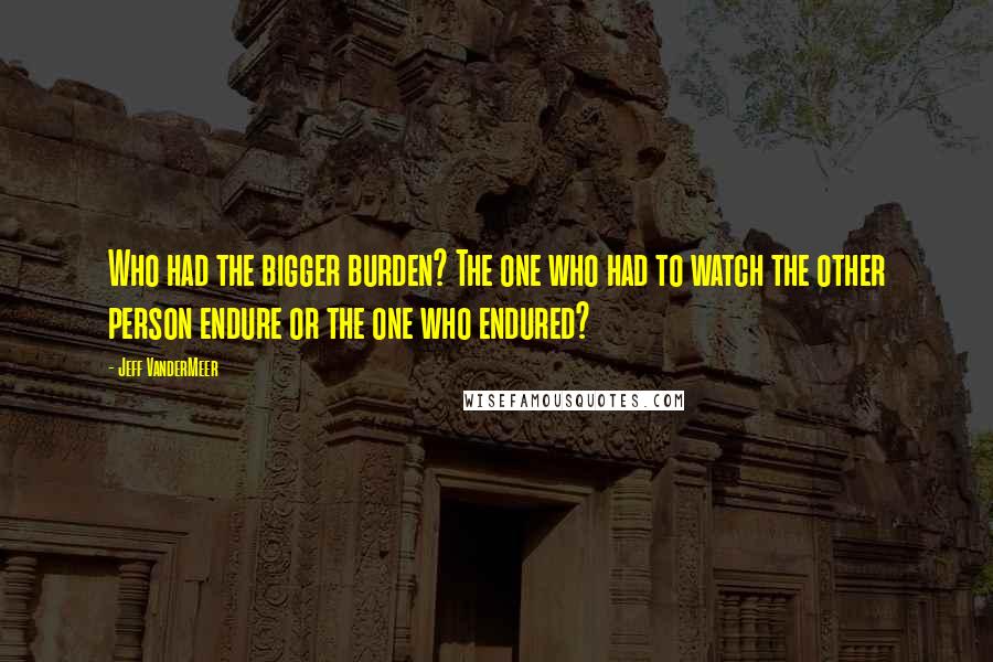 Jeff VanderMeer Quotes: Who had the bigger burden? The one who had to watch the other person endure or the one who endured?