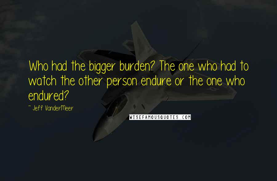 Jeff VanderMeer Quotes: Who had the bigger burden? The one who had to watch the other person endure or the one who endured?