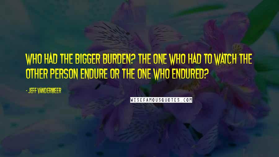 Jeff VanderMeer Quotes: Who had the bigger burden? The one who had to watch the other person endure or the one who endured?