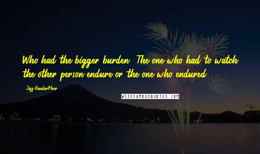 Jeff VanderMeer Quotes: Who had the bigger burden? The one who had to watch the other person endure or the one who endured?