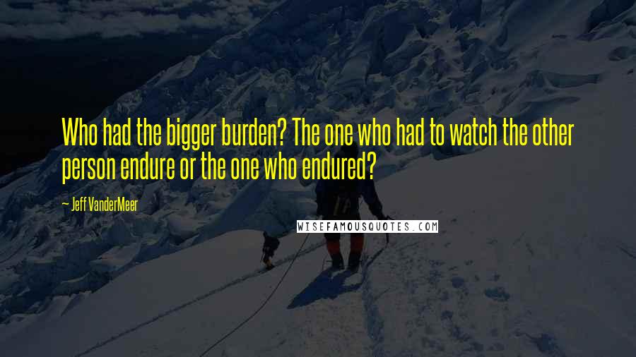 Jeff VanderMeer Quotes: Who had the bigger burden? The one who had to watch the other person endure or the one who endured?