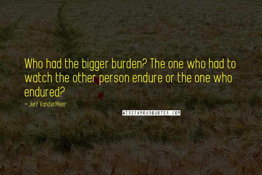 Jeff VanderMeer Quotes: Who had the bigger burden? The one who had to watch the other person endure or the one who endured?