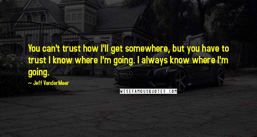 Jeff VanderMeer Quotes: You can't trust how I'll get somewhere, but you have to trust I know where I'm going. I always know where I'm going.