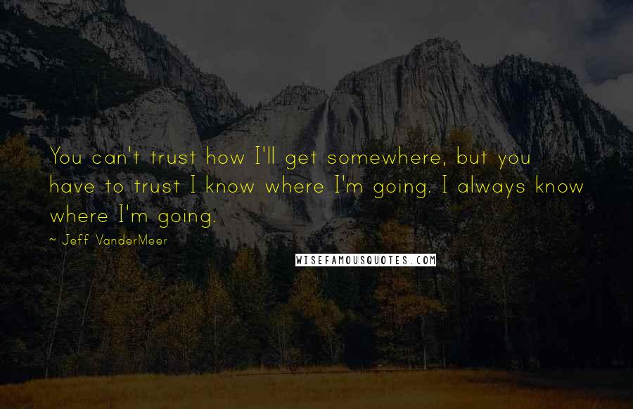 Jeff VanderMeer Quotes: You can't trust how I'll get somewhere, but you have to trust I know where I'm going. I always know where I'm going.