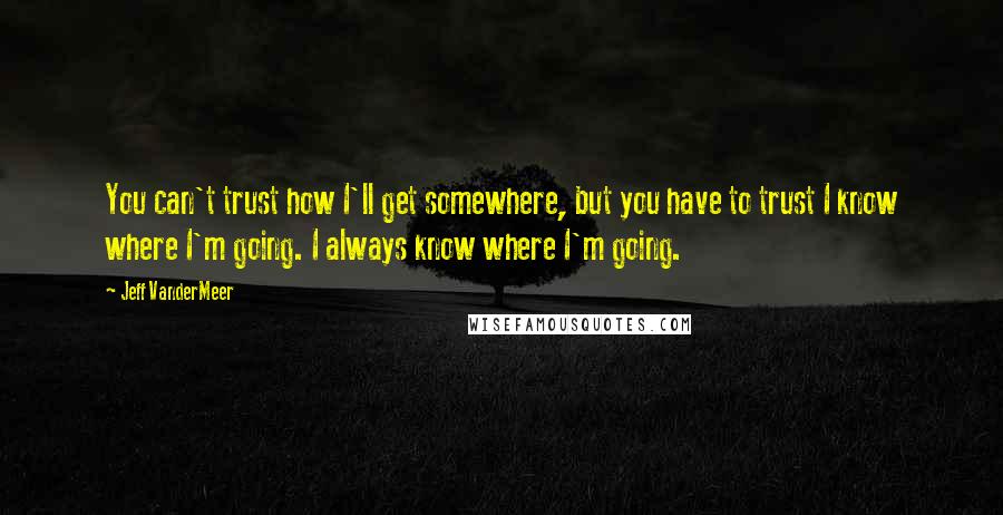 Jeff VanderMeer Quotes: You can't trust how I'll get somewhere, but you have to trust I know where I'm going. I always know where I'm going.