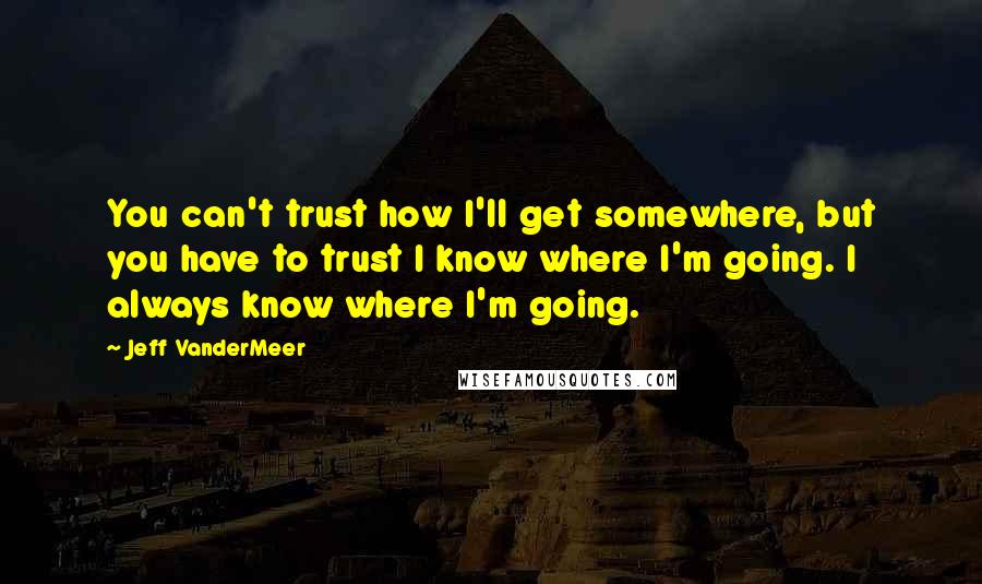 Jeff VanderMeer Quotes: You can't trust how I'll get somewhere, but you have to trust I know where I'm going. I always know where I'm going.