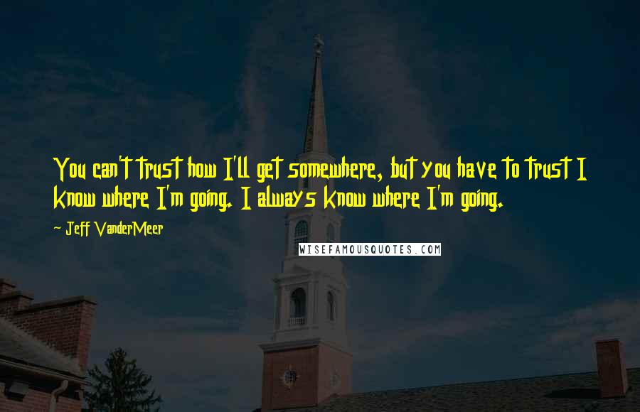 Jeff VanderMeer Quotes: You can't trust how I'll get somewhere, but you have to trust I know where I'm going. I always know where I'm going.