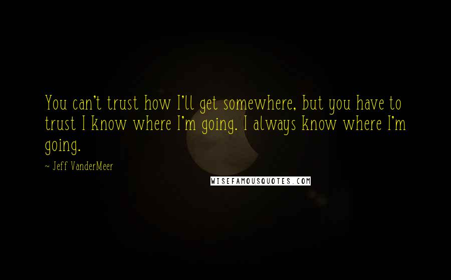 Jeff VanderMeer Quotes: You can't trust how I'll get somewhere, but you have to trust I know where I'm going. I always know where I'm going.