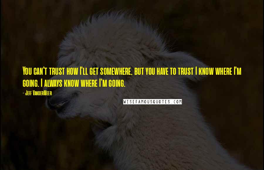 Jeff VanderMeer Quotes: You can't trust how I'll get somewhere, but you have to trust I know where I'm going. I always know where I'm going.