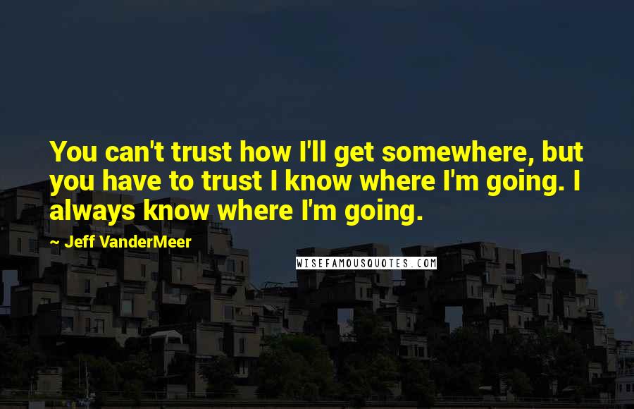 Jeff VanderMeer Quotes: You can't trust how I'll get somewhere, but you have to trust I know where I'm going. I always know where I'm going.