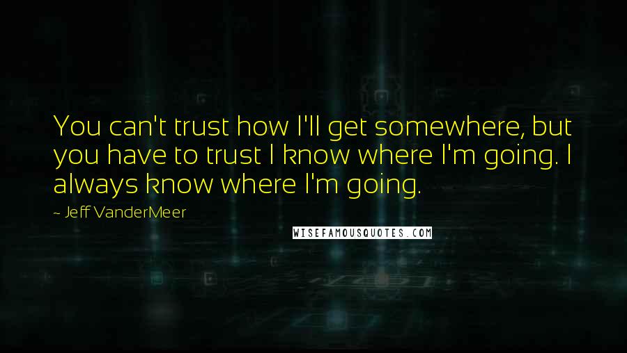 Jeff VanderMeer Quotes: You can't trust how I'll get somewhere, but you have to trust I know where I'm going. I always know where I'm going.
