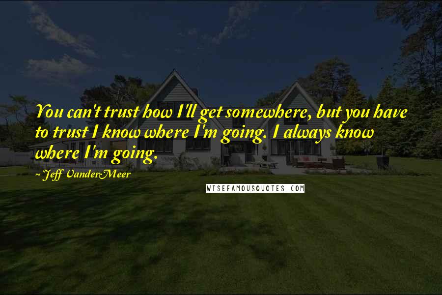 Jeff VanderMeer Quotes: You can't trust how I'll get somewhere, but you have to trust I know where I'm going. I always know where I'm going.