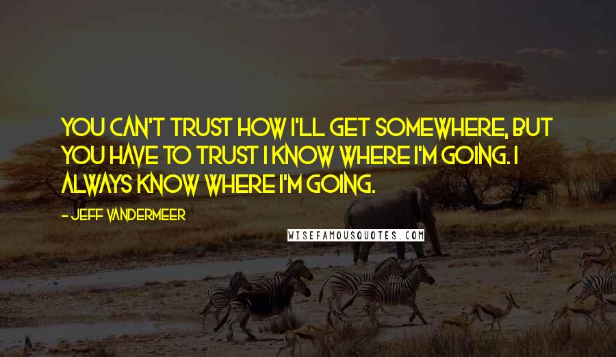 Jeff VanderMeer Quotes: You can't trust how I'll get somewhere, but you have to trust I know where I'm going. I always know where I'm going.