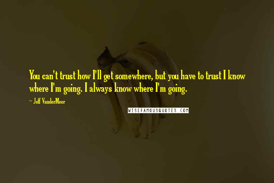 Jeff VanderMeer Quotes: You can't trust how I'll get somewhere, but you have to trust I know where I'm going. I always know where I'm going.