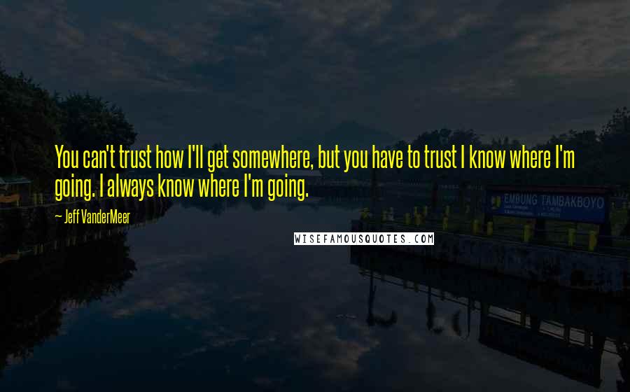 Jeff VanderMeer Quotes: You can't trust how I'll get somewhere, but you have to trust I know where I'm going. I always know where I'm going.