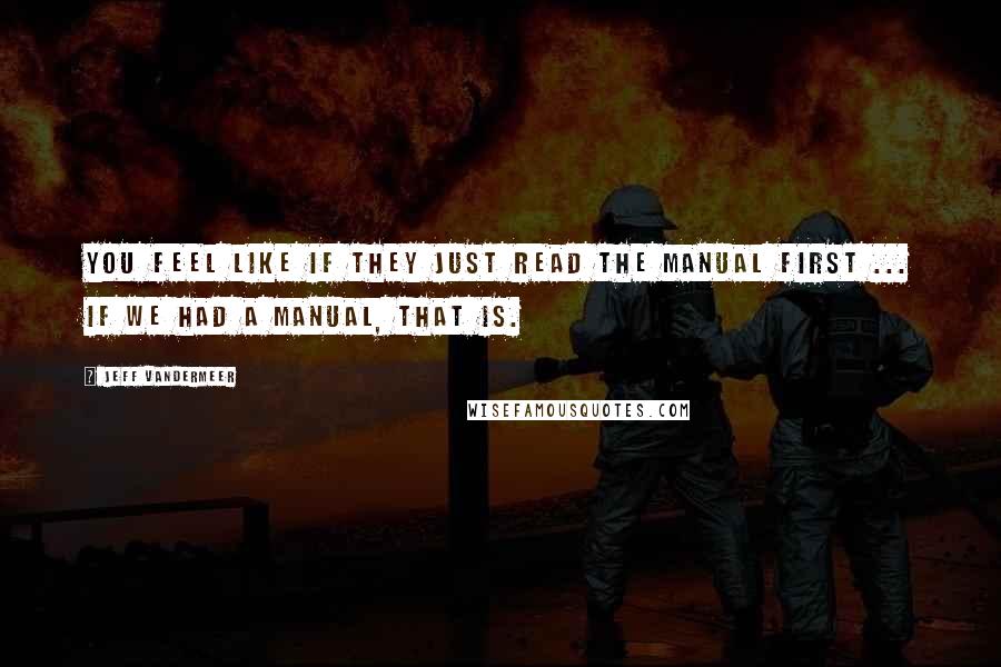 Jeff VanderMeer Quotes: You feel like if they just read the manual first ... If we had a manual, that is.