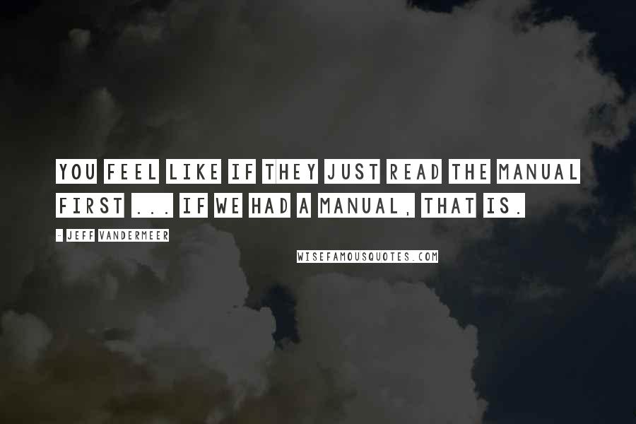 Jeff VanderMeer Quotes: You feel like if they just read the manual first ... If we had a manual, that is.