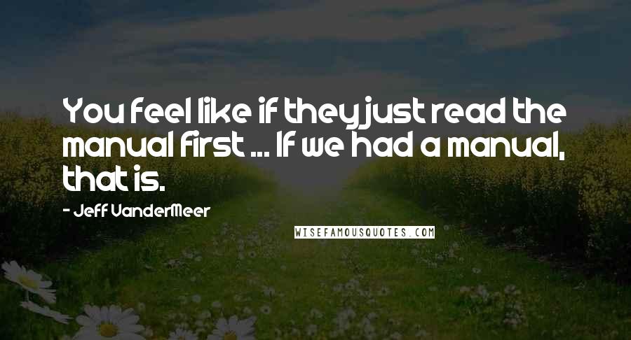 Jeff VanderMeer Quotes: You feel like if they just read the manual first ... If we had a manual, that is.