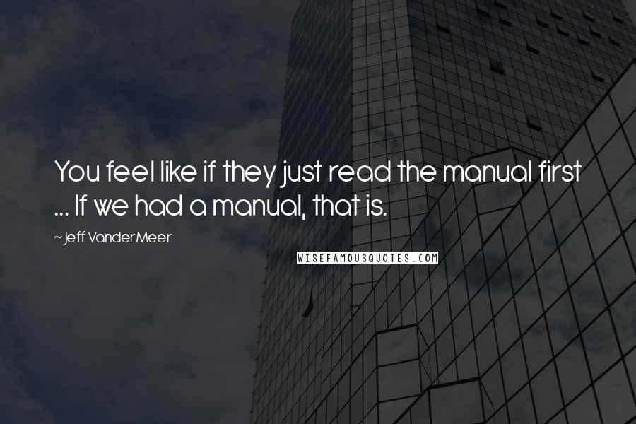 Jeff VanderMeer Quotes: You feel like if they just read the manual first ... If we had a manual, that is.