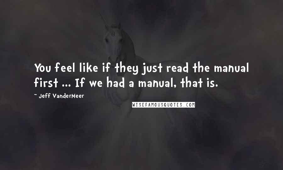 Jeff VanderMeer Quotes: You feel like if they just read the manual first ... If we had a manual, that is.