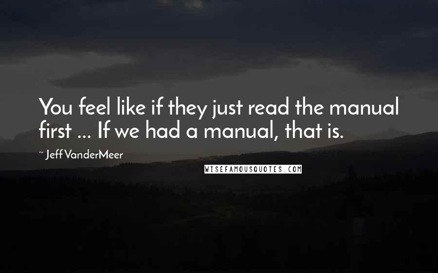 Jeff VanderMeer Quotes: You feel like if they just read the manual first ... If we had a manual, that is.