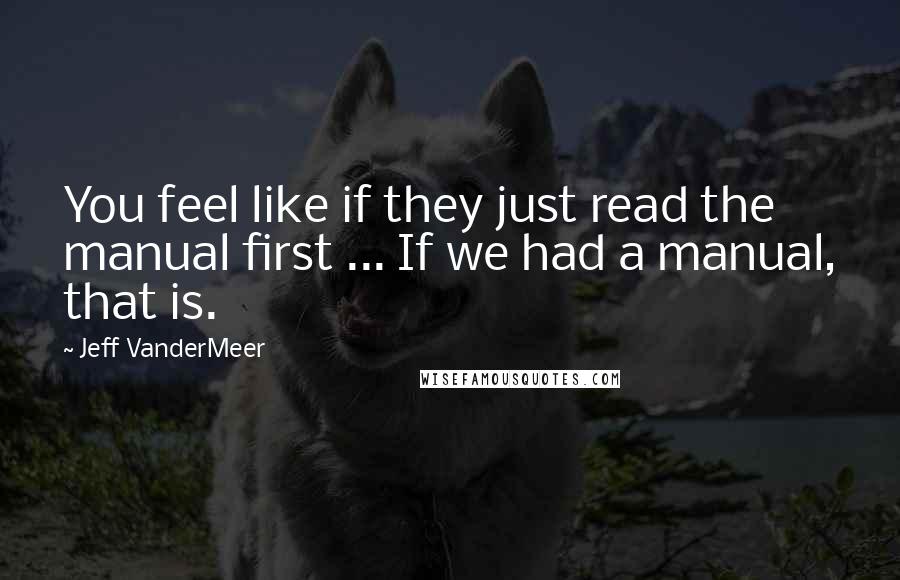 Jeff VanderMeer Quotes: You feel like if they just read the manual first ... If we had a manual, that is.