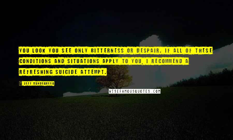 Jeff VanderMeer Quotes: you look you see only bitterness or despair. If all of these conditions and situations apply to you, I recommend a refreshing suicide attempt.