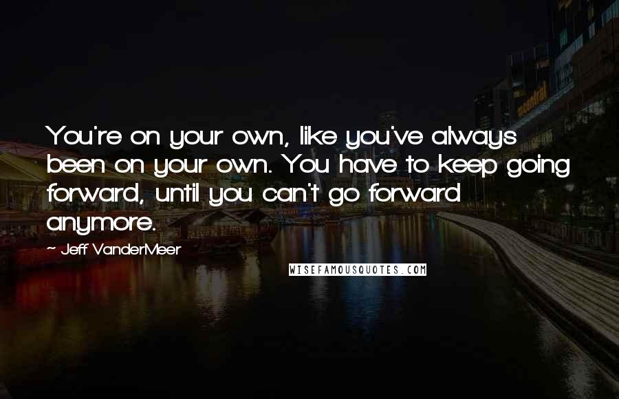Jeff VanderMeer Quotes: You're on your own, like you've always been on your own. You have to keep going forward, until you can't go forward anymore.